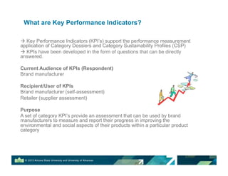 What are Key Performance Indicators?
! Key Performance Indicators (KPI’s) support the performance measurement
application of Category Dossiers and Category Sustainability Profiles (CSP)
! KPIs have been developed in the form of questions that can be directly
answered.
Current Audience of KPIs (Respondent)
Brand manufacturer
Recipient/User of KPIs
Brand manufacturer (self-assessment)
Retailer (supplier assessment)
Purpose
A set of category KPI’s provide an assessment that can be used by brand
manufacturers to measure and report their progress in improving the
environmental and social aspects of their products within a particular product
category
 
