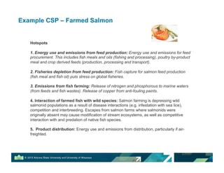 Example CSP – Farmed Salmon
Hotspots
1. Energy use and emissions from feed production: Energy use and emissions for feed
procurement. This includes fish meals and oils (fishing and processing), poultry by-product
meal and crop derived feeds (production, processing and transport).
2. Fisheries depletion from feed production: Fish capture for salmon feed production
(fish meal and fish oil) puts stress on global fisheries.
3. Emissions from fish farming: Release of nitrogen and phosphorous to marine waters
(from feeds and fish wastes). Release of copper from anti-fouling paints.
4. Interaction of farmed fish with wild species: Salmon farming is depressing wild
salmonid populations as a result of disease interactions (e.g. infestation with sea lice),
competition and interbreeding. Escapes from salmon farms where salmonids were
originally absent may cause modification of stream ecosystems, as well as competitive
interaction with and predation of native fish species.
5. Product distribution: Energy use and emissions from distribution, particularly if air-
freighted.
 