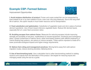 Improvement Opportunities
I. Avoid airplane distribution of product: Frozen and super-cooled fish can be transported by
boat instead of air or by train instead of truck, even over very long distances. Due to the long shelf
life of salmon, this option results in much lower resource use for transportation.
II. Feed substitution and optimization: Substitution of vegetable meals and oils in place of animal-
derived ingredients. Use of least impact-intensive vegetable feeds. Reduce fish derived inputs,
especially fish oil. Lower feed conversion ratios.
III. Avoiding escapes from salmon farms: Measures for reducing escapes include improving
strength and durability of net pens, modifications to harvest equipment, monitoring and contingency
plans. Closed containment of salmon farms, either land-based systems (with effluent treatment) or
marine floating bag systems, are options to reduce escapes. These options represent a trade-off in
lower proximate ecological impacts and higher energy requirements.
IV. Salmon farm siting and management practices: Moving farms away form wild salmon
migration routes; reduce stocking densities; fallowing farms.
V. Use of benchmarking tools: Use a calculation tool or other benchmarking method to catalog
inputs to and outputs from the fabrication of this product. Set targets for reducing inputs and
managing waste using the tool as a guide.
Example CSP- Farmed Salmon
 