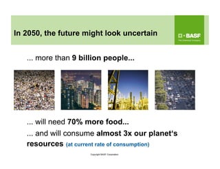 ... will need 70% more food...
... more than 9 billion people...
... and will consume almost 3x our planet‘s
resources (at current rate of consumption)
In 2050, the future might look uncertain
Copyright BASF Corporation
 