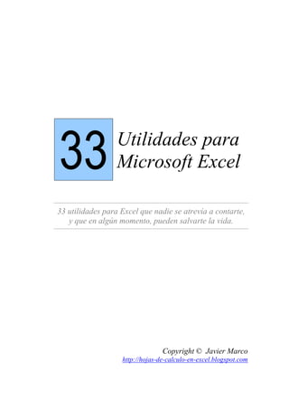 33 Utilidades para
Microsoft Excel
33 utilidades para Excel que nadie se atrevía a contarte,
y que en algún momento, pueden salvarte la vida.
Copyright © Javier Marco
http://hojas-de-calculo-en-excel.blogspot.com
 
