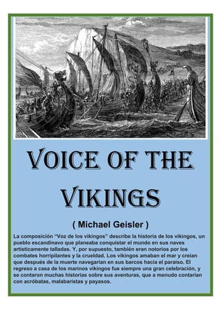 Voice of the
Vikings
( Michael Geisler )
La composición “Voz de los vikingos” describe la historia de los vikingos, un
pueblo escandinavo que planeaba conquistar el mundo en sus naves
artísticamente talladas. Y, por supuesto, también eran notorios por los
combates horripilantes y la crueldad. Los vikingos amaban el mar y creían
que después de la muerte navegarían en sus barcos hacia el paraíso. El
regreso a casa de los marinos vikingos fue siempre una gran celebración, y
se contaron muchas historias sobre sus aventuras, que a menudo contarían
con acróbatas, malabaristas y payasos.
 