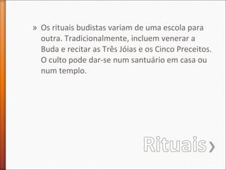 » Os rituais budistas variam de uma escola para
outra. Tradicionalmente, incluem venerar a
Buda e recitar as Três Jóias e os Cinco Preceitos.
O culto pode dar-se num santuário em casa ou
num templo.

 