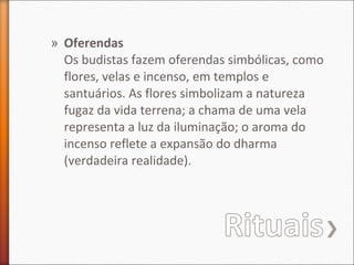 » Oferendas
Os budistas fazem oferendas simbólicas, como
flores, velas e incenso, em templos e
santuários. As flores simbolizam a natureza
fugaz da vida terrena; a chama de uma vela
representa a luz da iluminação; o aroma do
incenso reflete a expansão do dharma
(verdadeira realidade).

 