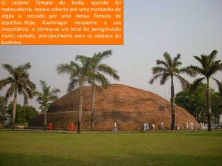 O notável Templo do Buda, quando foi
redescoberto, estava coberto por uma montanha de
argila e cercado por uma densa floresta de
espinhos. Hoje, Kushinagar recuperou a sua
importância » tornou-se um local de peregrinação
e Perambulação
muito visitado, principalmente para os adeptos do
Caminhar ao redor de um
budismo.

sítio sagrado é ritual
comum no budismo tibetano. Os peregrinos
devem caminhar três vezes ao redor de um
mosteiro ou santuário, numa evocação das Três
Jóias.

 
