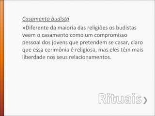 Casamento budista
»Diferente da maioria das religiões os budistas
veem o casamento como um compromisso
pessoal dos jovens que pretendem se casar, claro
que essa cerimônia é religiosa, mas eles têm mais
liberdade nos seus relacionamentos.

 