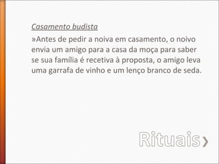 Casamento budista
»Antes de pedir a noiva em casamento, o noivo
envia um amigo para a casa da moça para saber
se sua família é recetiva à proposta, o amigo leva
uma garrafa de vinho e um lenço branco de seda.

 