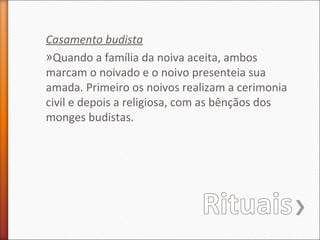 Casamento budista
»Quando a família da noiva aceita, ambos
marcam o noivado e o noivo presenteia sua
amada. Primeiro os noivos realizam a cerimonia
civil e depois a religiosa, com as bênçãos dos
monges budistas.

 