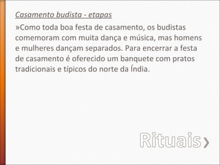 Casamento budista - etapas
»Como toda boa festa de casamento, os budistas
comemoram com muita dança e música, mas homens
e mulheres dançam separados. Para encerrar a festa
de casamento é oferecido um banquete com pratos
tradicionais e típicos do norte da Índia.

 
