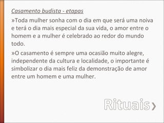 Casamento budista - etapas
»Toda mulher sonha com o dia em que será uma noiva
e terá o dia mais especial da sua vida, o amor entre o
homem e a mulher é celebrado ao redor do mundo
todo.
»O casamento é sempre uma ocasião muito alegre,
independente da cultura e localidade, o importante é
simbolizar o dia mais feliz da demonstração de amor
entre um homem e uma mulher.

 