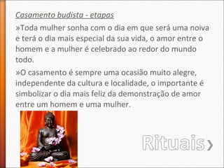 Casamento budista - etapas
»Toda mulher sonha com o dia em que será uma noiva
e terá o dia mais especial da sua vida, o amor entre o
homem e a mulher é celebrado ao redor do mundo
todo.
»O casamento é sempre uma ocasião muito alegre,
independente da cultura e localidade, o importante é
simbolizar o dia mais feliz da demonstração de amor
entre um homem e uma mulher.

 