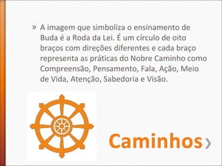 » A imagem que simboliza o ensinamento de
Buda é a Roda da Lei. É um círculo de oito
braços com direções diferentes e cada braço
representa as práticas do Nobre Caminho como
Compreensão, Pensamento, Fala, Ação, Meio
de Vida, Atenção, Sabedoria e Visão.

 