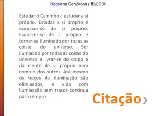 Dogen no Genjōkōan ( 現成公案

Estudar o Caminho é estudar a si
próprio. Estudar a si próprio é
esquecer-se de si próprio.
Esquecer-se de si próprio é
tornar-se iluminado por todas as
coisas
do
universo.
Ser
iluminado por todas as coisas do
universo é livrar-se do corpo e
da mente de si próprio bem
como o dos outros. Até mesmo
os traços da iluminação são
eliminados,
e
vida
com
iluminação sem traços continua
para sempre.

 