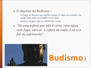 » O objetivo do Budismo –
˃ é chegar ao Nirvana que significa apagar os fogos da saudade e do
apego (este pode ser atingido nesta vida).
˃ Ensina a via para fugir ao sofrimento e à dor.

» "Há uma esfera que não é certa, nem água,
nem fogo, nem ar: a esfera do nada. é só aí o
fim do sofrimento"

 