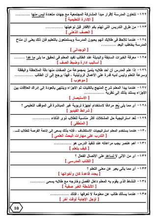 ١٢٢ - تتعاون المدرسة لإقرار مبدأ المشاركة المجتمعية مع جهات متعددة ليس منها ........... 
[ الإدارة التعليمية ] 
١٢٣ - من طرق التدريس التى تهتم بكم الأفكار قبل نوعيتها ............. 
[ العصف الذهنى ] 
١٢٤ - عندما تلاحظ فى طلابك أنهم يحبون المدرسة ويستمتعون بالتعليم فإن ذلك يعنى أن مناخ 
المدرسة يخاطب البعد ........... 
[ الوجدانى ] 
١٢٥ - معرفة الخبرات السابقة والبديلة عند الطالب تفيد المعلم فى تحقيق ما يلى ما عدا ........ 
[ أساليب إدارة وضبط الصف ] 
١٢٦ - إذا علم المدرس أن أحد طلابه يتميز بمجموعة من الصفات منها دقة الملاحظة واليقظة 
وسرعة التعلم وليس لديه قدرة على الأعمال الروتينية ، فهذا يرجع إلى أن الطالب .............. 
[ موهوب ] 
١٢٧ - عندما يبدأ المعلم شرح المنهج بالكليات ثم الأجزاء وينتهى بالعودة إلى إدراك العلاقات بين 
الأجزاء يستند بذلك إلى نظرية ............... 
[ الاستبصار ] 
١٢٨ - أى مما يلى يعد مرادفا لاستخدام أجهزة تربوية غير المباشرة فى الموقف التعليمى ؟ 
[ شرائط الفيديو ] 
١٢٩ - تُعد استراتيجية حل المشكلات أكثر مناسبة للطلاب ذوى الذكاء ............. 
[ المنطقى ] 
١٣٠ - عندما يستخدم المعلم استراتيجيات الاستكشاف ، فإنه بذلك يسعى إلى إتاحة الفرصة للطلاب للـ.. 
[ التدرب على مهارات البحث العلمى ] 
١٣١ - أهم عنصر يجب مراعاته عند تنفيذ الدرس هو ............. 
[ كيف يتعلم ] 
١٣٢ - أى من الآتى لا تساعد على الاتصال الفعال ؟ 
[ الكتاب المدرسى ] 
١٣٣ - أى مما يأتى يعبر عن معنى التعلم ؟ 
[ يحدد قاعدة كان وأخواتها ] 
١٣٤ - النشاط الذى يقوم به المعلم داخل الفصل وخارجه مع طلابه يسمى ........... 
[ الأنشطة الغير صفية ] 
١٣٥ - عندما يسألك طالب عن معلومة لا تعرفها ، فإنك .............. 
[ أؤجل الإجابة لوقت آخر ] 
10 
 