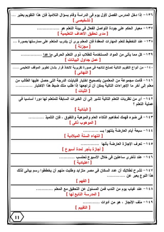 ١٣٦ - إذا دخل المدرس الفصل لأول يوم فى الدراسة وقام بسؤال التلاميذ فإن هذا التقويم يعتبر ... 
[ تشخيصى ] 
١٣٧ - معيار الحكم على جودة التواصل الفعال فى بيئة التعلم هو ................ 
[ مدى تحقيق الأهداف التعليمية ] 
١٣٨ - عند التخطيط لتعلم المهارات المعقدة فإن المعلم يرى أن يتدرب المتعلم على ممارستها بصورة ... 
[ مجزئة ] 
١٣٩ - كل مما يأتى من المواد المستخدمة للطلاب ذوى التعلم الحركى ما عدا ............... 
[ عمل جداول البيانات ] 
١٤٠ - من أنواع التقويم التالية تصلح نتائجه فى صورة تقريرية لاتخاذ قرار بشان تطوير الموقف التعليمى ..... 
[ النهائى ] 
١٤١ - قامت مجموعة من المعلمين بتصحيح اختبار فتباينت الدرجة التى حصل عليها الطالب من 
معلم إلى آخر ما الإجراءات التالية يمكن أن تراجعها إذا طلب منك ضبط هذا الاختبار ............ 
[ الثبات ] 
١٤٢ - أى من نظريات التعلم التالية تشير إلى أن الخبرات السابقة للمتعلم لها دورا أساسيا فى 
عملية التعلم ؟ 
[ البنائية ] 
١٤٣ - فى ضوء فهمك لمفاهيم الذكاء العام والموهبة والتفوق ، فإن التلميذ ........... 
[ الموهوب ذكى ] 
١٤٤ - سبعة أيام العارضة ينتهوا بـ ........... 
[ انتهاء السنة الميلادية ] 
١٤٥ - تعرف الإجازة العارضة بأنها ............. 
[ أجازة بأجر لمدة أسبوع ] 
١٤٦ - عند تأخرى ساعتين فى خلال الأسبوع تحتسب ........... 
[ اعتيادية ] 
١٤٧ - تشرح لطلابك أن عدد السكان فى مصر متزايد وطلبت منهم أن يخططوا رسم بيانى لذلك 
هذا النوع يعبر عن ............. 
[ الفهم ] 
١٤٨ - عند غياب يوم من الندب فمن المسئول عن التحقيق مع المعلم ............ 
[ المدرسة التابع لها ] 
١٤٩ - ملف الإنجاز ، هو من أدوات ............ 
[ التقييم ] 
11 
 