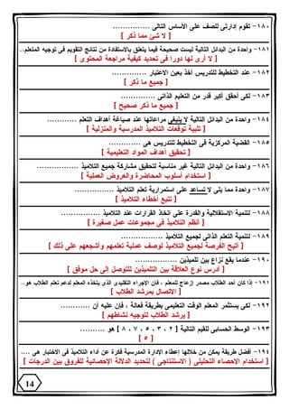 ١٨٠ - تقوم إدارتى للصف على الأساس التالى ............... 
[ لا شئ مما ذكر ] 
١٨١ - واحدة من البدائل التالية ليست صحيحة فيما يتعلق بالاستفادة من نتائج التقويم فى توجيه المتعلم.. 
[ لا أرى لها دورا فى تحديد كيفية مراجعة المحتوى ] 
١٨٢ - عند التخطيط للتدريس آخذ بعين الاعتبار .............. 
[ جميع ما ذكر ] 
١٨٣ - لكى أحقق أكبر قدر من التعليم الذاتى .............. 
[ جميع ما ذكر صحيح ] 
١٨٤ - واحدة من البدائل التالية لا ينبغى مراعاتها عند صياغة أهداف التعلم ............ 
[ تلبية توقعات التلاميذ المدرسية والمنزلية ] 
١٨٥ - القضية المركزية فى التخطيط للتدريس هى ............. 
[ تحقيق أهداف المواد التعليمية ] 
١٨٦ - واحدة من البدائل التالية غير مناسبة لتحقيق مشاركة جميع التلاميذ ................. 
[ استخدام أسلوب المحاضرة والعروض العملية ] 
١٨٧ - واحدة مما يلى لا تساعد على استمرارية تعلم التلاميذ ................ 
[ تتبع أخطاء التلاميذ ] 
١٨٨ - لتنمية الاستقلالية والقدرة على اتخاذ القرارات عند التلاميذ ................ 
[ أنظم التلاميذ فى مجموعات عمل صغيرة ] 
١٨٩ - لتنمية التعلم الذاتى لجميع التلاميذ ................. 
[ أتيح الفرصة لجميع التلاميذ لوصف عملية تعلمهم وأشجعهم على ذلك ] 
١٩٠ - عندما يقع نزاع بين تلميذين ................. 
[ أدرس نوع العلاقة بين التلميذين للتوصل إلى حل موفق ] 
١٩١ - إذا كان أحد الطلاب مصدر إزعاج للمعلم ، فإن الإجراء التقليدى الذى يتخذه المعلم لدعم تعلم الطلاب هو.. 
[ الاتصال بمرشد الطلاب ] 
١٩٢ - لكى يستثمر المعلم الوقت التعليمى بطريقة فعالة ، فإن عليه أن ............ 
[ يرشد الطلاب لتوجيه نشاطهم ] 
٨ ] هو .......... ، ٧ ، ٥ ، ٣ ، ١٩٣ - الوسط الحسابى للقيم التالية [ ٢ 
[ ٥ ] 
١٩٤ - أفضل طريقة يمكن من خلالها إعطاء الإدارة المدرسية فكرة عن أداء التلاميذ فى الاختبار هى .... 
[ استخدام الإحصاء التحليلى ( الاستنتاجى ) لتحديد الدلالة الإحصائية للفروق بين الدرجات ] 
14 
 