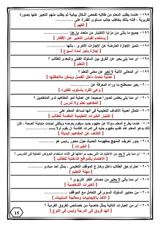 ١٩٥ - عندما يطلب المعلم من طلابه تفحص أشكال بيانية ثم يطلب منهم التعبير عنها بصورة 
تقريرية ، فإنه بذلك يخاطب جانب مستوى القدرة على ............. 
[ الفهم ] 
١٩٦ - جميع ما يأتى من مزايا الاختيار من متعدد ما عدا .................. 
[ يستخدم لقياس التعبير عن الأفكار ] 
١٩٧ - تتميز الإجازة العارضة عن الإجازات الأخرى ، بأنها ............. 
[ إجازة بأجر لمدة أسبوع ] 
١٩٨ - أى مما يلى يعبر عن الفرق بين السلوك القبلى والبعدى للطالب ؟ 
[ التعلم ] 
١٩٩ - أى المعانى الآتية لا تعبر عن معنى التعلم ؟ 
[ عملية تحدث داخل الفصل ويمكن ملاحظتها ] 
٢٠٠ - يعبر مصطلح ما وراء المعرفة عن .............. 
[ وعى الفرد بأسلوب تفكيره ] 
٢٠١ - أى مما يلى يعكس تصورا صحيحا عن عملية نمو المفاهيم لدى المتعلمين ؟ 
[ المفاهيم تعلم ولا تدرس ] 
٢٠٢ - تتمثل أهمية الأهداف التعليمية فى أنها تساعد المعلم على ............... 
[ اختيار الخبرات التعليمية المقدمة للطالب ] 
٢٠٣ - عندما يطرح المعلم سؤالا عن مفهوم جديد سيقوم بعرضه ويتلقى إجابات متباينة الصحة ، فإن 
ذلك يدعو المعلم عند تقديم مفهوم جديد فى المرات القادمة أن يقوم أولا بــ ................. 
[ الكشف عن المفاهيم البديلة ] 
٢٠٤ - يدور تعريف المنهج بمفهومه الحديث حول محور رئيس هو ........... 
[ الخبرات ] 
٢٠٥ - أى مما يلى لا يعد من الاعتبارات التى يجب مراعاتها فى أثناء استخدام العروض العملية فى التدريس ؟ 
[ الاهتمام بالدوافع الداخلية للطالب ] 
٢٠٦ - احترام حق الطلاب داخل وخارج الموقف التعليمى ، يمثل أحد مبادئ ........... 
[ مهنة التعليم ] 
٢٠٧ - أى مما يأتى لا يعتبر من مصادر الفكر التربوى ؟ 
[ الخبرات الشخصية ] 
٢٠٨ - من معايير السلوك السوى فى التعامل مع المواقف ................. 
[ الأخذ بالإيجابيات ومعالجة السلبيات ] 
٢٠٩ - أى من العبارات التالية يمثل خاصية من خصائص الفروق الفردية ؟ 
[ أنها فروق فى الدرجة وليس فى النوع ] 
15 
 