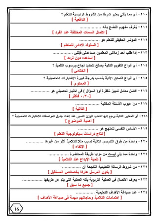 ٢١٠ - أى مما يأتى يعتبر شرطا من الشروط الرئيسية للتعلم ؟ 
[ الدافعية ] 
٢١١ - ي  عرف مفهوم النضج بأنه ................ 
[ اكتمال السمات المختلفة عند الفرد ] 
٢١٢ - المؤشر الحقيقى للتعلم هو ............... 
[ السلوك الأدائى للمتعلم ] 
٢١٣ - إذا طلب أحد زملائى المعلمين مساعدتى فإننى ............... 
[ أساعده دون تردد ] 
٢١٤ - أى أنواع التقويم التالية يصلح لتحديد نجاح ورسوب التلميذ ؟ 
[ الختامى ] 
٢١٥ - أى أنواع الصدق الآتية يناسب بدرجة كبيرة الاختبارات التحصيلية ؟ 
[ المحتوى ] 
٢١٦ - أفضل معامل تمييز للفقرة أو( السؤال ) فى اختبار تحصيلى هو .............. 
٠,٣٠ فأكثر ] ] 
٢١٧ - من عيوب الأسئلة المقالية .................. 
[ الذاتية ] 
٢١٨ - أى المعايير التالية يرجع إليها لتحديد الوزن النسبى عند إعداد جدول المواصفات للاختبارات التحصيلية ؟ 
[ أهمية الموضوع ] 
٢١٩ - الأساس النفسى للمنهج هو ............... 
[ نتاج دراسات سيكولوجية التعلم ] 
٢٢٠ - واحدة من طرق التدريس التالية تسبب مللا للتلاميذ أكثر من غيرها ............. 
[ الإلقاء ] 
٢٢١ - واحدة مما يلى ليست من مزايا طريقة المحاضرة ............... 
[ تنمية الإبداع عند التلاميذ ] 
٢٢٢ - من شروط الرسالة التعليمية الناجحة أن .............. 
[ يكون المرسل عارفا بخصائص المستقبل ] 
٢٢٣ - يعرف الاتصال فى العملية التربوية بأنه العملية التى يتم عن طريقها ............... 
[ جميع ما سبق ] 
٢٢٤ - عند صياغة الأهداف التعليمية .............. 
[ اهتمامات التلاميذ وحاجاتهم مهمة فى صياغة الأهداف ] 
16 
 