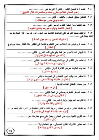 ٢٤٠ - عندما أريد تطبيق اختبار ، فإننى أراعى ما يلى .................. 
[ عدم السماح للتلاميذ بطرح أسئلة واستفسارات خلال التطبيق ] 
٢٤١ - لتحقيق صدق المحتوى للاختبار ، فإننى .................. 
[ أعدها وفق جدول مواصفات ] 
٢٤٢ - عند الانتهاء من عملية التقويم أحرص على ................. 
[ إشعار التلاميذ وأولياء أمورهم بنتائج التقويم ] 
٢٤٣ - إذا كنت بصدد التعرف على اتجاهات التلاميذ نحو المقرر الذى تدرسه ، فإن أفضل طريقة 
لذلك يتمثل فى .............. 
[ استبيانة تضمن آراءهم حول المادة ] 
٢٤٤ - عندما تريد قياس قدرة التلاميذ على التنظيم والتكامل فى التفكير فإنك تختار أسئلة من نوع 
[ المقالى ] 
٢٤٥ - إذا نبهنى أحد تلاميذى عن خطأ وقع منى أثناء الشرح ، فإننى ................ 
[ أتأكد من المعلومة قبل تعديلها ] 
٢٤٦ - إذا طلب منى التقدم إلى دورات تدريبية أثناء الخدمة ، فإننى ................ 
[ أدرس مدى مناسبة الدورة لى ] 
٢٤٧ - عند بدء فعاليات معرض القاهرة الدولى ، فإننى ................. 
[ جميع ما ذكر ] 
٢٤٨ - إذا حضر أحد أولياء أمور تلاميذى إلى المدرسة ، فإننى ................ 
[ أهتم فى مقابلته ومناقشته فى مستوى ابنه ] 
٢٤٩ - من مصادر اشتقاق أهداف التربية : 
[ كل ما سبق ] 
٢٥٠ - عندما أتعرض لضغوط رؤسائى فى العمل فإننى ................. 
[ أناقش رؤسائى فى هذه الأمور ] 
٢٥١ - إذا قام أحد الموجهين بزيارة المدرسة ، فإننى ................ 
[ أناقش وآخذ منه وأترك ] 
٢٥٢ - بعد تطبيقك لاختبار موضوعى لاحظت أن درجة الثبات للاختبار منخفضة فإن الإجراء الذى تتبعه هو .... 
[ تزيد عدد الأسئلة الجيدة فى الاختبار ] 
٢٥٣ - عند تقويم التلميذ يجب على المعلم أن يعمل على جمع معلومات عن ............ 
[ كل ما ذكر ] 
٢٥٤ - أهم معايير اختيارك لاختبار تحصيلى ، هو الاهتمام أولا ........... 
[ بصدق الاختبار وثباته ] 
18 
 