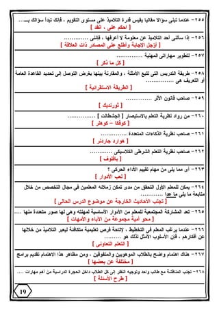 ٢٥٥ - عندما تبنى سؤالا مقاليا يقيس قدرة التلاميذ على مستوى التقويم ، فإنك تبدأ سؤالك بـ... 
[ احكم على ، انقد ] 
٢٥٦ - إذا سألنى أحد التلاميذ عن معلومة لا أعرفها ، فإننى ............. 
[ أؤجل الإجابة وأطلع على المصادر ذات العلاقة ] 
٢٥٧ - لتطوير مهاراتى المهنية .............. 
[ كل ما ذكر ] 
٢٥٨ - طريقة التدريس التى تتبع الأمثلة ، والمقارنة بينها بغرض التوصل إلى تحديد القاعدة العامة 
أو التعريف هى ............... 
[ الطريقة الاستقرائية ] 
٢٥٩ - صاحب قانون الأثر .............. 
[ ثورنديك ] 
٢٦٠ - من رواد نظرية التعلم بالاستبصار [ الجشطالت ] ............... 
[ كوفكا – كوهلر ] 
٢٦١ - صاحب نظرية الذكاءات المتعددة .............. 
[ هوارد جاردنر ] 
٢٦٢ - صاحب نظرية التعلم الشرطى الكلاسيكى ............ 
[ بافلوف ] 
٢٦٣ - أى مما يلى من مهام تقييم الأداء الحركى ؟ 
[ لعب الأدوار ] 
٢٦٤ - يمكن للمعلم الأول التحقق من مدى تمكن زملائه المعلمين فى مجال التخصص من خلال 
متابعة ما يلى ما عدا ............ 
[ تجنب الأحاديث الخارجة عن موضوع الدرس الحالى ] 
٢٦٥ - تعد المشاركة المجتمعية للمعلم من الأدوار الأساسية لمهنته وهى لها صور متعددة منها .... 
[ محو أمية مجموعة من الآباء والأمهات ] 
٢٦٦ - عندما يرغب المعلم فى التخطيط ، لإتاحة فرص تعليمية متكافئة ليعبر التلاميذ من خلالها 
عن أفكارهم ، فإن الأسلوب الأمثل لذلك هو ......... 
[ التعلم التعاونى ] 
٢٦٧ - هناك اهتمام واضح بالطلاب الموهوبين والمتفوقين ، ومن مظاهر هذا الاهتمام تقديم برامج 
[ مختلفة عن بعضها ] 
٢٦٨ - تجنب المناقشة مع طالب واحد وتوجيه النظر إلى كل الطلاب داخل الحجرة الدراسية من أهم مهارات .... 
[ طرح الأسئلة ] 
19 
 