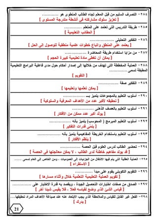 ٢٨٤ - التصرف السليم من قبل المعلم تجاه الطالب المنطوى هو ............ 
[ تعزيز سلوك مشاركته فى أنشطة متدرجة المستوى ] 
٢٨٥ - طريقة التدريس التى تعتمد على المتعلم ............. 
[ الحقائب التعليمية ] 
٢٨٦ - التفكير التحليلى .................. 
[ يعتمد على المنطق واتباع خطوات علمية منطقية للوصول إلى الحل ] 
٢٨٧ - من مزايا استخدام طريقة المحاضرة ................ 
[ يمكن أن تغطى مادة تعليمية كبيرة الحجم ] 
٢٨٨ - العملية المخططة التى تهدف من خلالها إلى إصدار أحكام حول مدى فاعلية البرامج التعليمية 
المطبقة تسمى ............. 
[ التقويم ] 
٢٨٩ - التفكير صفة ............... 
[ يمكن تعّلمها وتعليمها ] 
٢٩٠ - أسلوب التعليم بالمجموعات يتميز بـ ................ 
[ تحقيقه لأكبر عدد من الأهداف المعرفية والسلوكية ] 
٢٩١ - أسلوب التعليم بالعصف الذهنى ................ 
[ يوّلد أكبر عدد ممكن من الأفكار ] 
٢٩٢ - أسلوب التعليم المبرمج ( المحوسب) يتميز بأنه ................ 
[ ين  مى قدرات التفكير ] 
٢٩٣ - أسلوب التعليم باستخدام الخريطة المفاهيمية يتميز بأنه ................. 
[ ين ّ ظم الأفكار ] 
٢٩٤ - تحضير الطالب لدرس العلوم قبل الحصة ............... 
[ قد يولد مفاهيم خاطئة لدى الطالب ، لا يمكن معالجتها فى الحصة ] 
٢٩٥ - العملية العقلية التى يتم فيها الانتقال من الجزئيات إلى العموميات ، ومن الخاص إلى العام تسمى ...... 
[ الاستقراء ] 
٢٩٦ - التقويم التكوينى يقوم على مبدأ ............. 
[ تقويم العملية التعليمية التعّلمية خلال وأثناء مسارها ] 
٢٩٧ - الصدق من صفات اختبارات التحصيل الجيدة ، ويقصد به قدرة الاختبار على .............. 
[ قياس الشئ الذى وضع لقياسه فعلا ، فلا يقيس شيئا آخر ] 
٢٩٨ - الفعل غير القابل للقياس والملاحظة الذى يجب الابتعاد عنه عند صياغة الأهداف المراد تحقيقها.... 
[ يدرك ] 
21 
 