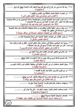 ٣١٥ - يعد كلا مما يلى من أنواع البرامج التدريبية للمعلم أثناء الخدمة ماعدا البرامج ......... 
[ التأهيلية ] 
٣١٦ - أى العبارات التالية تصف العلاقة بين القياس والتقييم ؟ 
[ القياس كمى موضوعى بينما التقييم كيفى ذاتى ] 
٣١٧ - أرادت أحدى المؤسسات التعليمية تصميم برامج تعليمية لرعاية الموهوبين بيد أن هناك صعوبات 
تواجه تنفيذ هذا العمل ، فأى العبارات الآتية ليس من بين تلك الصعوبات ؟ 
[ قلة عدد الموهوبين الذين يقدم لهم هذه البرنامج ] 
٣١٨ - أراد معلم أن يثير دافعية طلابه وتفكيرهم من خلال توظيفه للأنشطة والوسائط التعليمية 
فأى مما يلى لا يساعده فى تحقيق هذا الهدف ؟ 
[ دمج الطلاب فى تطبيقات لتوظيف المعرفة فى مواقف حياتية ] 
٣١٩ - أن يشير الطالب الى مكونات الخلية النباتية على لوحة توضيحية مثال لـ ...... 
[ هدف تعليمى سلوكى ] 
٣٢٠ - يواجه أحد المعلمين مشكلة فى استثمار وقت التعلم المتاح . فاقترح عليه زملاؤه عدة 
إجراءات ، فأى من الإجراءات الآتية لا يسهم فى حل هذه المشكلة ؟ 
[ الالتزام فى تحقيق الأهداف بالوقت المتاح للتدريس ] 
٣٢١ - أهم عامل فى تحقيق التواصل الفعال داخل بيئة التعلم هى ............ 
[ وسائل الاتصال ] 
٣٢٢ - عند تصميم نشاط تدريسى فإنه يجب مراعاة الاعتبارات التالية ماعدا .......... 
[ أنماط التعلم ] 
٣٢٣ - يمكن للمعلم استخدام أى من الأدوات التالية فى مخاطبة الطلاب ذوى الذكاء البصرى . 
[ الخرائط العقلية ] 
٣٢٤ - أى من طرق التدريس الآتية يعد أكثرها اقتصادا ؟ 
[ المحاضرة ] 
٣٢٥ - كلا مما يلى من العوامل المدرسية المرتبطة بالتأخر الدراسى ماعدا ............ 
[ رغبة الطلاب فى النجاح بأقل جهد ووقت ] 
٣٢٦ - يستهدف استخدام الخرائط والكرات الأرضية تنمية مهارات ........... 
[ عقلية ] 
٣٢٧ - عندما يستخدم المعلم اختبارا محدود المفردات ، فإن هذا يؤثر فى ............ 
[ السهولة والصعوبة ] 
٣٢٨ - الأهداف السلوكية التالية صحيحة ماعدا ............. 
[ أن يصنف أسباب الحملة الفرنسية إلى حقيقية وغير حقيقية ] 
23 
 
