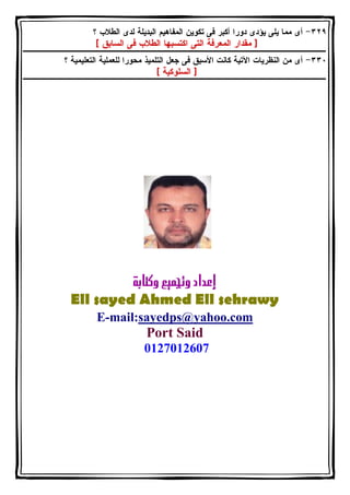 ٣٢٩ - أى مما يلى يؤدى دورا أكبر فى تكوين المفاهيم البديلة لدى الطلاب ؟ 
[ مقدار المعرفة التى اكتسبها الطلاب فى السابق ] 
٣٣٠ - أى من النظريات الآتية كانت الأسبق فى جعل التلميذ محورا للعملية التعليمية ؟ 
[ السلوكية ] 
  
Ell sayed Ahmed Ell sehrawy 
E-mail:sayedps@yahoo.com 
 Port Said 
0127012607 
