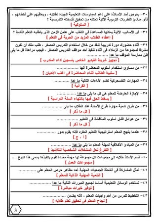 ٣٠ - يحرص أحد الأساتذة على دعم الممارسات التعليمية الجيدة لطلابه ، ويعاقبهم على أخطائهم ، 
فأى مبادئ النظريات التربوية الآتية تمكنه من تحقيق فلسفته التدريسية ؟ 
[ السلوكية ] 
٣١ - أى الأساليب الآتية يمكنها المساعدة فى التغلب على عامل الزمن الذى يتطلبه التعلم النشط ؟ 
[ إعطاء الطلاب المزيد من الحرية فى التعلم ] 
٣٢ - أثناء حضورك دورة تدريبية تنفذ من خلال استخدام التدريس المصغر ، طلب منك أن تكون 
مشرفا لمجموعة من الزملاء فى أثناء تنفيذ أحد مواقف التدريس المصغر ، فيجب مراعاة كل ما يلى 
قبل ممارسة الموقف ما عدا ................ 
[ تجهيز شريط الفيديو الخاص بتسجيل أداء المتدرب ] 
٣٣ - من مساوئ استخدام أسلوب المحاضرة أنها ................ 
[ سلبية الطالب أثناء المحاضرة فى أغلب الأحيان ] 
٣٤ - المهارات النفسحركية تضم الأداءات التالية ما عدا ........... 
[ القرائية ] 
٣٥ - الإجازة العارضة للمعلم هى كل ما يلى ما عدا .............. 
[ يسقط الحق فيها بانتهاء السنة الدراسية ] 
٣٦ - من طرق تنمية مهارة طرح الأسئلة عند الطلاب ما يلى ............... 
[ كل ما ذكر ] 
٣٧ - من عوامل فشل أسلوب المناقشة فى التعليم ................ 
[ كل ما ذكر ] 
٣٨ - عندما ينهج المعلم استراتيجية التعليم المفرد فإنه يقوم بدور .............. 
[ أ ، ج ] 
٣٩ - من المبادئ الأخلاقية لمهنة المعلم ما يلى ما عدا ............... 
[ التفرغ لحل المشكلات الشخصية للتلاميذ ] 
٤٠ - قسم الأستاذ طلابه إلى مجموعات كل مجموعة لها مهمة محددة تقوم بتنفيذها يسمى هذا النوع .... 
[ مجموعات العمل ] 
٤١ - تمثل المشاركة فى أنشطة الجمعيات المهنية أحد مظاهر حرص المعلم على ............. 
[ التنمية المهنية الذاتية للمعلم ] 
٤٢ - تستخدم الوسائل التعليمية أساسا لجميع المبررات التالية ما عدا ................ 
[ توفير خبرات مباشرة ] 
٤٣ - التخطيط للدرس من أهم واجبات المعلم ، لأنه يضمن ................. 
[ نجاح المعلم فى تحقيق تعلم طلابه ] 
3 
 