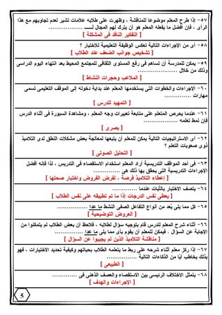 ٥٧ - إذا طرح المعلم موضوعا للمناقشة ، وظهرت على طلابه علامات تشير لعدم تجاوبهم مع هذا 
الرأى ، فإن أفضل ما يفعله المعلم هو أن يترك لهم المجال لــ .................. 
[ التفكير الناقد فى المشكلة ] 
٥٨ - أى من الإجراءات التالية تعكس الوظيفة التعليمية للاختبار ؟ 
[ تشخيص جوانب الضعف عند الطلاب ] 
٥٩ - يمكن للمدرسة أن تساهم فى رفع المستوى الثقافى للمجتمع المحيط بعد انتهاء اليوم الدراسى 
وذلك من خلال ..................... 
[ الملاعب وحجرات النشاط ] 
٦٠ - الإجراءات والخطوات التى يستخدمها المعلم عند بداية دخوله إلى الموقف التعليمى تسمى 
مهارات .............. 
[ التمهيد للدرس ] 
٦١ - عندما يحرص المتعلم على متابعة تعبيرات وجه المعلم ، ومشاهدة السبورة فى أثناء الدرس 
فإن نمط تعلمه .................. 
[ بصرى ] 
٦٢ - أى الاستراتيجيات التالية يمكن للمعلم أن يتبعها لمعالجة بعض مشكلات النطق لدى التلاميذ 
ذوى صعوبات التعلم ؟ 
[ التحليل الصوتى ] 
٦٣ - فى أحد المواقف التدريسية أراد المعلم استخدام الاستقصاء فى التدريس ، لذا فإنه أفضل 
الإجراءات التدريسية التى يحقق بها ذلك هى .............. 
[ إعطاء التلاميذ فرصة ، لفرض الفروض واختبار صحتها ] 
٦٤ - يتصف الاختبار بالثبات عندما ............. 
[ يعطى نفس الدرجات إذا ما تم تطبيقه على نفس الطلاب ] 
٦٥ - كل مما يلى يعد من أنواع التفاعل الصفى النشط ما عدا ................ 
[ العروض التوضيحية ] 
٦٦ - أثناء شرح المعلم للدرس قام بتوجيه سؤال لطلابه ، فلاحظ أن بعض الطلاب لم يتمكنوا من 
الإجابة عن السؤال . فيمكن للمعلم أن يقوم بأى مما يلى ما عدا ............... 
[ مناقشة التلاميذ الذين لم يجيبوا عن السؤال ] 
٦٧ - إذا ركز معلم أثناء شرحه على ربط ما يتعلمه الطلاب بحياتهم وكيفية تحديد الاختيارات ، فهو 
بذلك يخاطب أيا من الذكاءات التالية ................ 
[ الطبيعى ] 
٦٨ - يتمثل الاختلاف الرئيسى بين الاستقصاء والعصف الذهنى فى ............. 
[ الإجراءات والهدف ] 
5 
 