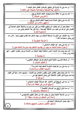 ٦٩ - أى مما يلى له أولوية فى تحقيق التواصل الفعال داخل الصف ؟ 
[ توفير بيئة فيزيقية واجتماعية مشجعة على التعلم ] 
٧٠ - كل مما يلى له علاقة باستراتيجيات التعلم النشط ما عدا ............... 
[ التدريس المباشر ] 
٧١ - كل مما يلى وثيق الصلة باستراتيجية التعلم للتمكن ما عدا ............... 
[ مفهوم الذات لدى المتعلم ] 
٧٢ - لاحظ معلم أن أحد طلابه لا يستطيع الإفادة من كثير من خبرات وأنشطة التعلم المتاحة فى 
الفصل على الرغم من خلوه من الإعاقة الجسمية ؛ ولذا فإن هذا المتعلم يعانى من ........... 
[ صعوبة تعلم ] 
٧٣ - يعد الكشف عن الخبرات السابقة للمتعلم من مهام المعلم عند تقديم مفهوم جديد ، فأى مما 
يلى يمكن استخدامه ذلك ؟ 
[ الأسئلة المفتوحة ] 
٧٤ - أى مما يلى يعبر عن الهدف السلوكى ؟ 
[ عبارة محددة تصف ما يجب أن يكتسبه المتعلم بعد ممارسة نشاط معين ] 
٧٥ - قام معلم بعمل ندوة لأولياء الأمور لمناقشة كيفية الوقاية من الإصابة بمرض إنفلونزا الطيور ؛ فهو 
بذلك يؤدى خدمة .................. 
[ مجتمعية ] 
٧٦ - أى أنماط التدريس التالية تضع المعلم كمركز للموقف التعليمى ؟ 
[ التعليم المباشر ] 
٧٧ - أى مما يلى من الواجبات الملزمة للمعلم تجاه المدرسة ؟ 
[ توجيه الطلاب وإرشادهم ] 
٧٨ - إذا كان لديك بعض الطلاب الذين يتقنون التعامل مع الأشياء ، ولديهم دائما رغبة فى القيام 
بأداءات يدوية فإن أفضل الأنشطة التى يمكن إتاحتها لهم هى ................ 
[ حركية ] 
٧٩ - أى مما يلى لا يؤخذ فى الاعتبار عند صياغة الهدف السلوكى ؟ 
[ موقع الدرس فى الخطة الدراسية ] 
٨٠ - أى مما يأتى لا يعد من الوسائل التعليمية ؟ 
[ الملاحظة والتصنيف ] 
٨١ - أى من الأسئلة التالية يمكن أن يجاب عنه من خلال التقييم التشخيصى ؟ 
[ ماذا لدى المتعلم من خبرات سابقة ؟ ] 
٨٢ - يفيد جدول المواصفات المعلم فى ............. 
[ تمثيل الاختبار لمحتوى المنهج وأهدافه ] 
6 
 