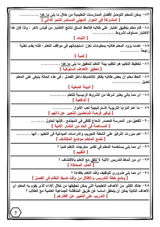 ٨٣ - يمكن للمعلم التوصل لأفضل الممارسات التعليمية من خلال ما يلى ما عدا .............. 
[ المشاركة فى الحوار المهنى المستمر للنمو الذاتى ] 
٨٤ - قام معلم بتطبيق اختبار على طلابه فلاحظ اتساق نتائج الاختبار من قياس لآخر ، ولذا فإن هذا 
الاختبار مستوف لشروط ................ 
[ الثبات ] 
٨٥ - عندما يزود المعلم طلابه بمعلومات تعزز استجاباتهم فى مواقف التعلم ؛ فإنه يقدم تغذية 
راجعة .............. 
[ كمية ] 
٨٦ - تخطيط التعليم هو تنظيم بيئة التعلم لتحقيق ما يلى ما عدا .............. 
[ تحقيق الأهداف السلوكية ] 
٨٧ - لاحظ معلم أن بعض طلابه يفتقر للانضباط داخل الفصل ، فى هذه الحالة ينبغى على المعلم 
تعديل ..................... 
[ البيئة الصفية ] 
٨٨ - أى مما يأتى يعتبر شرطا من الشروط الرئيسية للتعلم ............ 
[ الدافعية ] 
٨٩ - ما أهم المزايا التربوية لاستراتيجية لعب الأدوار .............. 
[ توفير فرصة للمتعلمين للتعبير عن ذاتهم ] 
٩٠ - لتفعيل دور المدرسة كمصدر إشعاع ثقافى فى المجتمع ، فإنها تحاول .......... 
[ المساهمة فى الحد من انتشار الأمية ] 
٩١ - أهم مبررات التركيز على أنشطة التجريب والدراسات الميدانية فى التعليم ، أنها .......... 
[ تضع المتعلم موضع المكتشف ] 
٩٢ - أى مما يلى يستخدمه المعلم فى تقدير مخرجات التعلم كميا ؟ 
[ التقييم ] 
٩٣ - أى من أنماط التدريس الآتية لا تتفق مع التعلم بالاكتشاف ؟ 
[ ألعاب المحاكاة ] 
٩٤ - أى مما يلى ضرورى لتوظيف وقت التعلم بكفاءة ؟ 
[ وضع خطة للتدريس والإقلال من وقت ضبط النظام فى الفصل ] 
٩٥ - هناك الكثير من الأهداف التعليمية التى يمكن تحقيقها من خلال الأداء الذى يقوم به المعلم أى 
الأهداف التالية يمكن أن يتحقق أساسا عن طريق المناقشة الجماعية العلمية مع الطلاب ؟ 
[ التدريب على التعبير عن أفكارهم ] 
7 
 