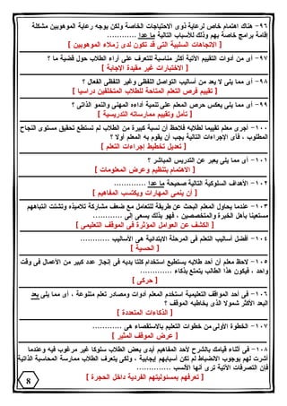٩٦ - هناك اهتمام خاص لرعاية ذوى الاحتياجات الخاصة ولكن يوجه رعاية الموهوبين مشكلة 
إقامة برامج خاصة بهم وذلك للأسباب التالية ما عدا ............ 
[ الاتجاهات السلبية التى قد تكون لدى زملاء الموهوبين ] 
٩٧ - أى من أدوات التقييم الآتية أكثر مناسبة للتعرف على آراء الطلاب حول قضية ما ؟ 
[ الاختبارات غير مقيدة الإجابة ] 
٩٨ - أى مما يلى لا يعد من أساليب التواصل اللفظى وغير اللفظى الفعال ؟ 
[ تقييم فرص التعلم المتاحة للطلاب المتخلفين دراسيا ] 
٩٩ - أى مما يلى يعكس حرص المعلم على تنمية أداءه المهنى والنمو الذاتى ؟ 
[ تأمل وتقييم ممارساته التدريسية ] 
١٠٠ - أجرى معلم تقييما لطلابه فلاحظ أن نسبة كبيرة من الطلاب لم تستطع تحقيق مستوى النجاح 
المطلوب ، فأى الإجراءات التالية يجب أن يقوم به المعلم أولا ؟ 
[ تعديل تخطيط إجراءات التعلم ] 
١٠١ - أى مما يلى يعبر عن التدريس المباشر ؟ 
[ الاهتمام بتنظيم وعرض المعلومات ] 
١٠٢ - الأهداف السلوكية التالية صحيحة ما عدا ............. 
[ أن ينمى المهارات ويكتسب المفاهيم ] 
١٠٣ - عندما يحاول المعلم البحث عن طريقة للتعامل مع ضعف مشاركة تلاميذه وتشتت انتباههم 
مستعينا بأهل الخبرة والمتخصصين ، فهو بذلك يسعى إلى ............ 
[ الكشف عن العوامل المؤثرة فى الموقف التعليمى ] 
١٠٤ - أفضل أساليب التعلم فى المرحلة الابتدائية هى الأساليب ............ 
[ الحسية ] 
١٠٥ - لاحظ معلم أن أحد طلابه يستطيع استخدام كلتا يديه فى إنجاز عدد كبير من الأعمال فى وقت 
واحد ، فيكون هذا الطالب يتمتع بذكاء ............. 
[ حركى ] 
١٠٦ - فى أحد المواقف التعليمية استخدم المعلم أدوات ومصادر تعلم متنوعة ، أى مما يلى يعد 
البعد الأكثر شمولا الذى يخاطبه الموقف ؟ 
[ الذكاءات المتعددة ] 
١٠٧ - الخطوة الأولى من خطوات التعليم بالاستقصاء هى ............ 
[ عرض الموقف المثير ] 
١٠٨ - فى أثناء قيامك بالشرح لأحد المفاهيم أبدى بعض الطلاب سلوكا غير مرغوب فيه وعندما 
أشرت لهم بوجوب الانضباط لم تكن أسبابهم إيجابية ، ولكى يتعرف الطلاب ممارسة المحاسبة الذاتية 
فإن التصرفات الآتية ترى أنها الأنسب .............. 
[ تعرفهم بمسئوليتهم الفردية داخل الحجرة ] 
8 
 