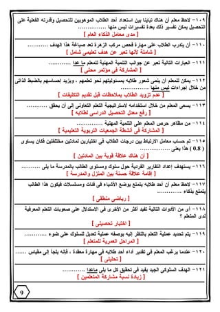 ١٠٩ - لاحظ معلم أن هناك تباينا بين استعداد أحد الطلاب الموهوبين للتحصيل وقدرته الفعلية على 
التحصيل يمكن تفسير ذلك بعدة تفسيرات ليس منها ............... 
[ مدى معامل الذكاء العام ] 
١١٠ - أن يتدرب الطلاب على مهارة فحص مركب الزهرة تعد صياغة هذا الهدف ........... 
[ شاملة لأنها تعبر عن هدف تعليمى شامل ] 
١١١ - العبارات التالية تعبر عن جوانب التنمية المهنية للمعلم ما عدا ............ 
[ المشاركة فى مؤتمر محلى ] 
١١٢ - يمكن للمعلم أن ينمى شعور طلابه بمسئوليتهم نحو تعلمهم ، ويزيد إحساسهم بالضبط الذاتى 
من خلال إجراءات ليس منها ............... 
[ عدم تزويد الطلاب بملاحظات قبل تقديم التكليفات ] 
١١٣ - يسعى المعلم من خلال استخدامه لاستراتيجية التعلم التعاونى إلى أن يحقق ........... 
[ رفع معدل التحصيل الدراسى لطلابه ] 
١١٤ - من مظاهر حرص المعلم على التنمية المهنية .............. 
[ المشاركة فى أنشطة الجمعيات التربوية التعليمية ] 
١١٥ - تم حساب معامل الارتباط بين درجات الطلاب فى اختبارين لمادتين مختلفتين فكان يساوى 
0.8 ) هذا يعنى ................ ) 
[ أن هناك علاقة قوية بين المادتين ] 
١١٦ - يستهدف إعداد التقارير الفردية حول سلوك ومستوى الطالب بالمدرسة ما يلى .......... 
[ إقامة علاقة حسنة بين المنزل والمدرسة ] 
١١٧ - لاحظ معلم أن أحد طلابه يتمتع بوضع الأشياء فى فئات ومسلسلات فيكون هذا الطالب 
يتمتع بذكاء ............. 
[ رياضى منطقى ] 
١١٨ - أى من الأدوات التالية تفيد أكثر من الأخرى فى الاستدلال على صعوبات التعلم المعرفية 
لدى المتعلم ؟ 
[ اختبار تحصيلى ] 
١١٩ - يتم تحديد عملية التعلم بالنظر إليه بوصفه عملية تعديل للسلوك على ضوء ............ 
[ المراحل العمرية للمتعلم ] 
١٢٠ - عندما يرغب المعلم فى تقدير أداء أحد طلابه فى مهارة معقدة ، فإنه يلجأ إلى مقياس ...... 
[ تحليلى ] 
١٢١ - الهدف السلوكى الجيد يفيد فى تحقيق كل ما يلى ماعدا ............ 
[ زيادة نسبة مشاركة المتعلمين ] 
9 
 