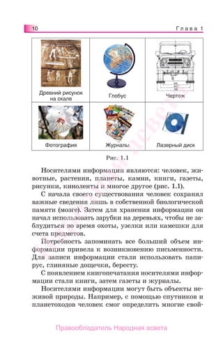10 Г л а в а 1
Носителями информации являются: человек, жи-
вотные, растения, планеты, камни, книги, газеты,
рисунки, киноленты и многое другое (рис. 1.1).
С начала своего существования человек сохранял
важные сведения лишь в собственной биологической
памяти (мозге). Затем для хранения информации он
начал использовать зарубки на деревьях, чтобы не за-
блудиться во время охоты, узелки или камешки для
счета предметов.
Потребность запоминать все больший объем ин-
формации привела к возникновению письменности.
Для записи информации стали использовать папи-
рус, глиняные дощечки, бересту.
С появлением книгопечатания носителями инфор-
мации стали книги, затем газеты и журналы.
Носителями информации могут быть объекты не-
живой природы. Например, с помощью спутников и
планетоходов человек смог определить многие свой-
Древний рисунок
на скале
ЧертежГлобус
Лазерный дискЖурналыФотография
Рис. 1.1
Народная
асвета
Правообладатель Народная асвета
 