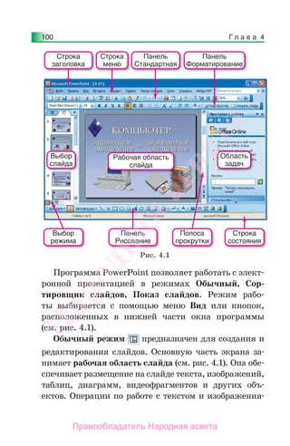 Г л а в а 4100
Программа PowerPoint позволяет работать с элект-
ронной презентацией в режимах Обычный, Сор-
тировщик слайдов, Показ слайдов. Режим рабо-
ты выбирается с помощью меню Вид или кнопок,
расположенных в нижней части окна программы
(см. рис. 4.1).
Обычный режим предназначен для создания и
редактирования слайдов. Основную часть экрана за-
нимает рабочая область слайда (см. рис. 4.1). Она обе-
спечивает размещение на слайде текста, изображений,
таблиц, диаграмм, видеофрагментов и других объ-
ектов. Операции по работе с текстом и изображения-
Строка
заголовка
Строка
меню
Панель
Стандартная
Панель
Рисование
Полоса
прокрутки
Выбор
режима
Панель
Форматирование
Рабочая область
слайда
Область
задач
Выбор
слайда
Строка
состояния
Рис. 4.1
Народная
асвета
Правообладатель Народная асвета
 
