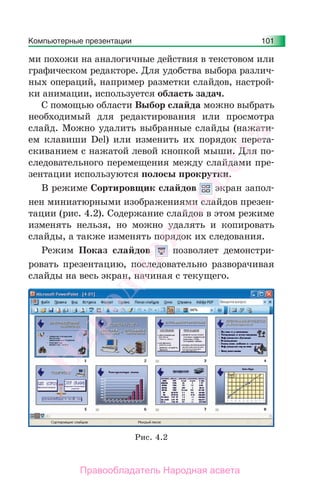 Компьютерные презентации 101
ми похожи на аналогичные действия в текстовом или
графическом редакторе. Для удобства выбора различ-
ных операций, например разметки слайдов, настрой-
ки анимации, используется область задач.
С помощью области Выбор слайда можно выбрать
необходимый для редактирования или просмотра
слайд. Можно удалить выбранные слайды (нажати-
ем клавиши Del) или изменить их порядок перета-
скиванием с нажатой левой кнопкой мыши. Для по-
следовательного перемещения между слайдами пре-
зентации используются полосы прокрутки.
В режиме Сортировщик слайдов экран запол-
нен миниатюрными изображениями слайдов презен-
тации (рис. 4.2). Содержание слайдов в этом режиме
изменять нельзя, но можно удалять и копировать
слайды, а также изменять порядок их следования.
Режим Показ слайдов позволяет демонстри-
ровать презентацию, последовательно разворачивая
слайды на весь экран, начиная с текущего.
Рис. 4.2
Народная
асвета
Правообладатель Народная асвета
 