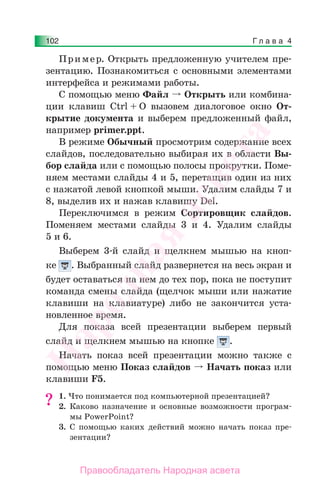 Г л а в а 4102
Пример. Открыть предложенную учителем пре-
зентацию. Познакомиться с основными элементами
интерфейса и режимами работы.
С помощью меню Файл Открыть или комбина-
ции клавиш Ctrl + O вызовем диалоговое окно От-
крытие документа и выберем предложенный файл,
например primer.ppt.
В режиме Обычный просмотрим содержание всех
слайдов, последовательно выбирая их в области Вы-
бор слайда или с помощью полосы прокрутки. Поме-
няем местами слайды 4 и 5, перетащив один из них
с нажатой левой кнопкой мыши. Удалим слайды 7 и
8, выделив их и нажав клавишу Del.
Переключимся в режим Сортировщик слайдов.
Поменяем местами слайды 3 и 4. Удалим слайды
5 и 6.
Выберем 3-й слайд и щелкнем мышью на кноп-
ке . Выбранный слайд развернется на весь экран и
будет оставаться на нем до тех пор, пока не поступит
команда смены слайда (щелчок мыши или нажатие
клавиши на клавиатуре) либо не закончится уста-
новленное время.
Для показа всей презентации выберем первый
слайд и щелкнем мышью на кнопке .
Начать показ всей презентации можно также с
помощью меню Показ слайдов Начать показ или
клавиши F5.
1. Что понимается под компьютерной презентацией?
2. Каково назначение и основные возможности програм-
мы PowerPoint?
3. С помощью каких действий можно начать показ пре-
зентации?
?
Народная
асвета
Правообладатель Народная асвета
 
