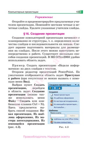 Компьютерные презентации 103
Упражнение
Откройте и продемонстрируйте предлагаемые учи-
телем презентации. Поменяйте местами четные и не-
четные слайды. Удалите указанные учителем слайды.
§16. Создание презентации
Создание компьютерной презентации начинают с
планирования ее структуры, т. е. определения коли-
чества слайдов и последовательности их показа. Сле-
дует заранее подготовить материалы для размеще-
ния на слайдах. После этого можно приступить не-
посредственно к работе. Существует несколько спо-
собов создания презентаций. В MS Office2003 удобно
использовать область задач.
Пример. Создать презентацию «Неделя инфор-
матики» из двух слайдов с текстом.
Откроем редактор презентаций PowerPoint. По
умолчанию отображается область задач Приступая
к работе (при отсутствии ее можно вызвать с помо-
щью меню Вид).
Выбрав пункт Создать
презентацию, перейдем
в область задач Создание
презентации (можно так-
же использовать меню
Файл Создать или ком-
бинацию клавиш Ctrl + N).
Здесь предлагается вы-
брать способ создания: Но-
вая презентация, Из шаб-
лона оформления, Из ма-
стера автосодержания, Из
имеющейся презентации
(рис. 4.3). Рис. 4.3
Народная
асвета
Правообладатель Народная асвета
 