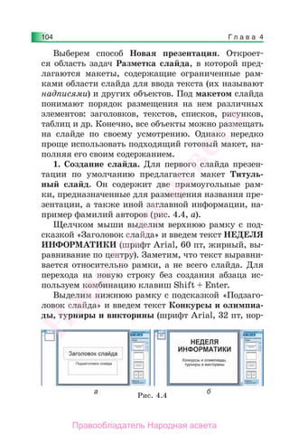 Г л а в а 4104
Выберем способ Новая презентация. Откроет-
ся область задач Разметка слайда, в которой пред-
лагаются макеты, содержащие ограниченные рам-
ками области слайда для ввода текста (их называют
надписями) и других объектов. Под макетом слайда
понимают порядок размещения на нем различных
элементов: заголовков, текстов, списков, рисунков,
таблиц и др. Конечно, все объекты можно размещать
на слайде по своему усмотрению. Однако нередко
проще использовать подходящий готовый макет, на-
полняя его своим содержанием.
1. Создание слайда. Для первого слайда презен-
тации по умолчанию предлагается макет Титуль-
ный слайд. Он содержит две прямоугольные рам-
ки, предназначенные для размещения названия пре-
зентации, а также иной заглавной информации, на-
пример фамилий авторов (рис. 4.4, а).
Щелчком мыши выделим верхнюю рамку с под-
сказкой «Заголовок слайда» и введем текст НЕДЕЛЯ
ИНФОРМАТИКИ (шрифт Arial, 60 пт, жирный, вы-
равнивание по центру). Заметим, что текст выравни-
вается относительно рамки, а не всего слайда. Для
перехода на новую строку без создания абзаца ис-
пользуем комбинацию клавиш Shift + Enter.
Выделим нижнюю рамку с подсказкой «Подзаго-
ловок слайда» и введем текст Конкурсы и олимпиа-
ды, турниры и викторины (шрифт Arial, 32 пт, нор-
Рис. 4.4
Народная
асвета
Правообладатель Народная асвета
 