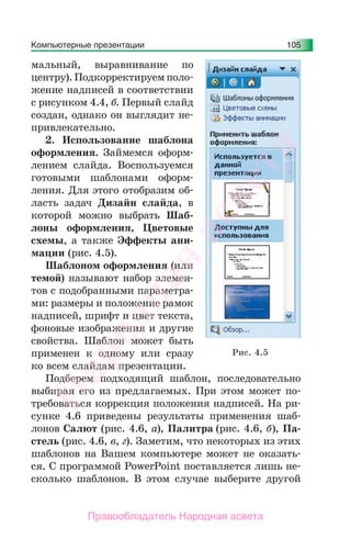 Компьютерные презентации 105
мальный, выравнивание по
центру).Подкорректируем поло-
жение надписей в соответствии
с рисунком 4.4, б. Первый слайд
создан, однако он выглядит не-
привлекательно.
2. Использование шаблона
оформления. Займемся оформ-
лением слайда. Воспользуемся
готовыми шаблонами оформ-
ления. Для этого отобразим об-
ласть задач Дизайн слайда, в
которой можно выбрать Шаб-
лоны оформления, Цветовые
схемы, а также Эффекты ани-
мации (рис. 4.5).
Шаблоном оформления (или
темой) называют набор элемен-
тов с подобранными параметра-
ми: размеры и положение рамок
надписей, шрифт и цвет текста,
фоновые изображения и другие
свойства. Шаблон может быть
применен к одному или сразу
ко всем слайдам презентации.
Подберем подходящий шаблон, последовательно
выбирая его из предлагаемых. При этом может по-
требоваться коррекция положения надписей. На ри-
сунке 4.6 приведены результаты применения шаб-
лонов Салют (рис. 4.6, а), Палитра (рис. 4.6, б), Па-
стель (рис. 4.6, в, г). Заметим, что некоторых из этих
шаблонов на Вашем компьютере может не оказать-
ся. С программой PowerPoint поставляется лишь не-
сколько шаблонов. В этом случае выберите другой
Рис. 4.5
Народная
асвета
Правообладатель Народная асвета
 