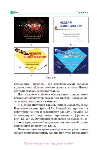 Г л а в а 4106
подходящий шаблон. При необходимости большое
количество шаблонов можно скачать из сети Интер-
нет или создать самостоятельно.
Для каждого шаблона оформления предлагается
несколько вариантов сочетаний цветов, которые на-
зываются цветовыми схемами.
3. Подбор цветовой схемы. Откроем область задач
Цветовые схемы (рис. 4.7). Попробуем применить
некоторые из них к созданному слайду. Рисунок 4.6
иллюстрирует результаты применения (сравните
рис. 4.6, в и г). Остановим свой выбор на шаблоне Па-
стель и предлагаемой по умолчанию цветовой схеме,
показанной на рисунке 4.6, в.
Конечно, можно вручную задавать рисунок и цвет
фона и каждой надписи, однако при этом приходится
Рис. 4.6
Народная
асвета
Правообладатель Народная асвета
 