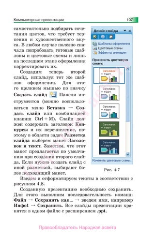 Компьютерные презентации 107
самостоятельно подбирать соче-
тания цветов, что требует тер-
пения и художественного вку-
са. В любом случае полезно сна-
чала попробовать готовые шаб-
лоны и цветовые схемы и лишь
на последнем этапе оформления
корректировать их.
Создадим теперь второй
слайд, используя тот же шаб-
лон оформления. Для это-
го щелкнем мышью по значку
Создать слайд Панели ин-
струментов (можно воспользо-
ваться меню Вставка Соз-
дать слайд или комбинацией
клавиш Ctrl + M). Слайд дол-
жен содержать заголовок Кон-
курсы и их перечисление, по-
этому в области задач Разметка
слайда выберем макет Заголо-
вок и текст. Заметим, что этот
макет предлагается по умолча-
нию при создании второго слай-
да. Если нужно создать слайд с
иной разметкой, выбирают бо-
лее подходящий макет.
Введем и отформатируем тексты в соответствии с
рисунком 4.8.
Созданную презентацию необходимо сохранить.
Для этого выполним последовательность команд:
Файл Сохранить как… введем имя, например
Инфо1 Сохранить. Все слайды презентации хра-
нятся в одном файле с расширением .ppt.
Рис. 4.7
Народная
асвета
Правообладатель Народная асвета
 