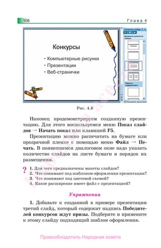 Г л а в а 4108
Наконец продемонстрируем созданную презен-
тацию. Для этого воспользуемся меню Показ слай-
дов Начать показ или клавишей F5.
Презентацию можно распечатать на бумаге или
прозрачной пленке с помощью меню Файл Пе-
чать. В появившемся диалоговом окне надо указать
количество слайдов на листе бумаги и порядок их
размещения.
1. Для чего предназначены макеты слайдов?
2. Что понимают под шаблоном оформления презентации?
3. Что понимают под цветовой схемой?
4. Какое расширение имеет файл с презентацией?
Упражнения
1. Добавьте к созданной в примере презентации
третий слайд, который содержит надпись Победите-
лей конкурсов ждут призы. Подберите и примените
к этому слайду подходящий шаблон оформления.
?
Рис. 4.8
Народная
асвета
Правообладатель Народная асвета
 