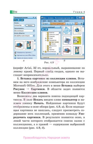 Г л а в а 4110
(шрифт Arial, 32 пт, нормальный, выравнивание по
левому краю). Первый слайд создан, однако он вы-
глядит непривлекательно.
1. Вставка картинок из коллекции клипов. Вста-
вим на него изображение компьютера из коллекции
Microsoft Offiсe. Для этого в меню Вставка выберем
Рисунок Картинки. В области задач появится
меню Коллекция клипов.
Возможны два варианта поиска подходящей кар-
тинки. В поле Искать введем слово компьютер и на-
жмем кнопку Начать. Найденные картинки будут
отображены в окне обзора (рис. 4.9, а). Если подходя-
щая картинка не нашлась, следует просмотреть со-
держание всех коллекций, применив команду Упо-
рядочить картинки. В результате появится окно, в
левой части которого отображается список папок с
коллекциями, а в правой — содержание выбранной
коллекции (рис. 4.9, б).
Рис. 4.9
Народная
асвета
Правообладатель Народная асвета
 