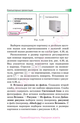 Компьютерные презентации 111
Выберем подходящую картинку и двойным щелч-
ком мыши или перетаскиванием с нажатой левой
кнопкой мыши разместим ее на слайде (рис. 4.10, а).
Расположение и размер картинки регулируются
при помощи маркеров, которые появляются при вы-
делении картинки щелчком мыши (см. рис. 4.10, а).
Вид указателя мыши изменяется при подведении
к маркеру. Стрелки и указывают на возмож-
ность изменения размеров по вертикали и горизон-
тали, крестик — на перемещение, стрелка в виде
дуги — на возможность поворота. Установим по-
ложение и размеры картинки в соответствии с рисун-
ком 4.10, а.
2. Вставка рисунков из файла. Создадим второй
слайд, используя тот же шаблон оформления. Слайд
должен содержать заголовок Системный блок и его
фотографию. Для вставки изображения используем
меню Вставка Рисунок Из файла. В окне Добав-
ление рисунка выберем папку (например, рисунки)
и файл (например, sblock.jpg) и нажмем Вставить. С
помощью маркеров подберем положение и размеры
картинки в соответствии с рисунком 4.10, б.
Рис. 4.10
Народная
асвета
Правообладатель Народная асвета
 