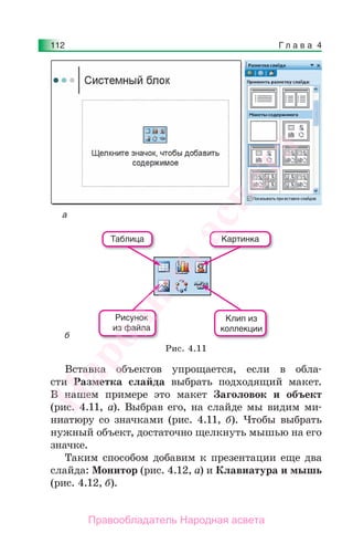 Г л а в а 4112
Вставка объектов упрощается, если в обла-
сти Разметка слайда выбрать подходящий макет.
В нашем примере это макет Заголовок и объект
(рис. 4.11, а). Выбрав его, на слайде мы видим ми-
ниатюру со значками (рис. 4.11, б). Чтобы выбрать
нужный объект, достаточно щелкнуть мышью на его
значке.
Таким способом добавим к презентации еще два
слайда: Монитор (рис. 4.12, а) и Клавиатура и мышь
(рис. 4.12, б).
Клип из
коллекции
Рисунок
из файла
Таблица Картинка
а
б
Рис. 4.11
Народная
асвета
Правообладатель Народная асвета
 