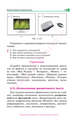 Компьютерные презентации 113
Сохраним и продемонстрируем созданную презен-
тацию.
1. Что называется клипартом?
2. Как найти картинку в коллекции?
3. Как вставить картинку из коллекции?
4. Как вставить рисунок из файла?
Упражнение
Создайте презентацию с использованием рисун-
ков из файлов и картинок из коллекций по одной
из тем: «Моя Родина — Беларусь», «Минск — го-
род-герой», «Мой родной город», «Природа родного
края», «Животные», «Растения», «Птицы», «Галерея
ученых (писателей, художников, артистов, музы-
кантов)».
§ 18. Использование декоративного текста
Для художественного оформления текста на слай-
дах, например заголовков, используется декоратив-
ный (или фигурный) текст. Декоративный текст яв-
ляется графическим объектом WordArt. Его можно
деформировать, наклонять, поворачивать, растяги-
вать, добавлять тень, вписывать в фигуры.
?
Рис. 4.12
Народная
асвета
Правообладатель Народная асвета
 