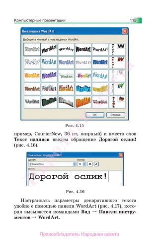 Компьютерные презентации 115
пример, CourierNew, 36 пт, жирный) и вместо слов
Текст надписи введем обращение Дорогой ослик!
(рис. 4.16).
Рис. 4.16
Настраивать параметры декоративного текста
удобно с помощью панели WordArt (рис. 4.17), кото-
рая вызывается командами Вид Панели инстру-
ментов WordArt.
Рис. 4.15
Народная
асвета
Правообладатель Народная асвета
 