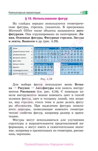 Компьютерные презентации 117
§ 19. Использование фигур
На слайдах нередко используются геометриче-
ские фигуры, стрелки, указатели. В программах
Microsoft Office такие объекты называются авто-
фигурами. Они сгруппированы по категориям: Ли-
нии, Основные фигуры, Фигурные стрелки, Звезды
и ленты, Выноски и др. (рис. 4.19).
Рис. 4.19
Для выбора фигур используют меню Встав-
ка Рисунок Автофигуры или панель инстру-
ментов Рисование (см. рис. 4.14). С помощью па-
нели инструментов можно изменять цвет и способ
заливки фигур, цвет и толщину линий, тип штри-
ха, вид стрелки, стиль тени и даже делать фигу-
ры объемными. При выделении фигуры появля-
ются маркеры, позволяющие изменять геометри-
ческие свойства фигур, например размер и ориен-
тацию.
Фигуры могут использоваться для улучшения
структуры и выразительности представляемой ин-
формации, а могут иметь и самостоятельное значе-
ние, например в презентациях по геометрии, рисова-
нию, черчению.
Народная
асвета
Правообладатель Народная асвета
 